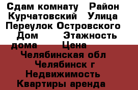 Сдам комнату › Район ­ Курчатовский › Улица ­ Переулок Островского › Дом ­ 7 › Этажность дома ­ 5 › Цена ­ 5 000 - Челябинская обл., Челябинск г. Недвижимость » Квартиры аренда   